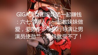 GIGA少女团姐妹团一起赚钱：六七个男人，一起教妹妹做爱，姿势多多，执行导演让男演员使劲艹，妹妹就受不了！