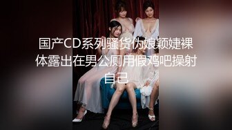 国产CD系列骚货伪娘颖婕裸体露出在男公厕用假鸡吧操射自己