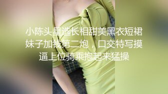 小陈头星选长相甜美黑衣短裙妹子加钱第二炮，口交特写摸逼上位骑乘抱起来猛操