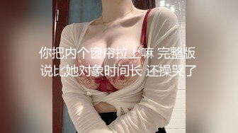 你把内个窗帘拉上嘛 完整版 说比她对象时间长 还操哭了