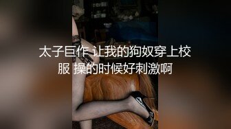 太子巨作 让我的狗奴穿上校服 操的时候好刺激啊