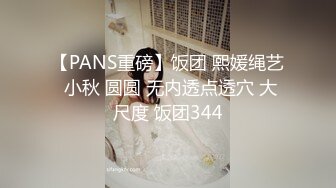 【PANS重磅】饭团 熙媛绳艺 小秋 圆圆 无内透点透穴 大尺度 饭团344