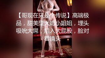 【哥现在只是个传说】高端极品，甜美型大奶小姐姐，埋头吸吮大屌，后入大屁股，脸对着镜头