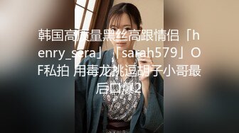 韩国高质量黑丝高跟情侣「henry_sera」「sarah579」OF私拍 用毒龙挑逗胡子小哥最后口爆2