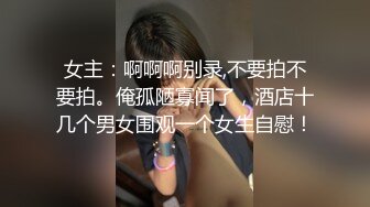 女主：啊啊啊别录,不要拍不要拍。俺孤陋寡闻了，酒店十几个男女围观一个女生自慰！