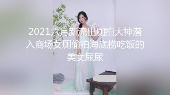 2021六月新流出厕拍大神潜入商场女厕偷拍海底捞吃饭的美女尿尿