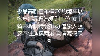 极品高颜值车模CC约炮车展客户部经理潜规则上位 女上骑乘峰腰特会扭动 逼紧人骚忍不住连操两炮 高清源码录制