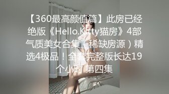 【360最高颜值篇】此房已经绝版《Hello.Kitty猫房》4部气质美女合集（稀缺房源）精选4极品！全套完整版长达19个小时 第四集