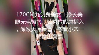 170CM九头身美女！修长美腿无毛骚穴！骑乘位假屌插入，深喉大屌操逼，怼着小穴一顿输出爽翻