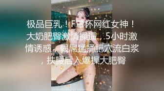 极品巨乳！F罩杯网红女神！大奶肥臀激情操逼，5小时激情诱惑，假屌猛捅肥穴流白浆，扶腰后入爆操大肥臀