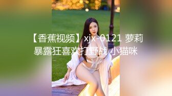 【香蕉视频】xjx-0121 萝莉暴露狂喜欢打野战 小猫咪