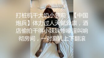 打桩机干大奶小萝莉，【中国炮兵】体力过人天赋异禀，酒店偷拍干得小妹妹惨嚎淫叫响彻房间，一对豪乳上下翻滚