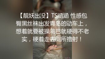 【靓妖出没】TS涵涵 性感包臀黑丝袜出发青岛的动车上，想着就要被操鸡巴就硬得不老实，硬着走去厕所撸射！