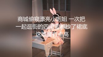 商城偷窥漂亮小姐姐 一次把一起逛街的四闺蜜都抄了裙底 这难度有点高