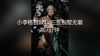 小李格首做1s,三亚别墅无套啪7分钟