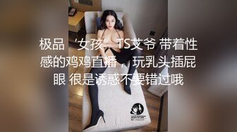 极品‘女孩’TS艾爷 带着性感的鸡鸡直播， 玩乳头插屁眼 很是诱惑不要错过哦