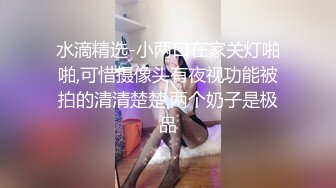 水滴精选-小两口在家关灯啪啪,可惜摄像头有夜视功能被拍的清清楚楚,两个奶子是极品