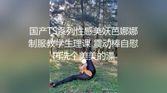 国产TS系列性感美妖芭娜娜制服教学生理课 震动棒自慰再洗个美美的澡