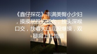 《鑫仔探花》丰满美臀小少妇，摸摸屁股扣骚穴，按头深喉口交，扶着大白屁股爆操，双腿肩上扛抽插