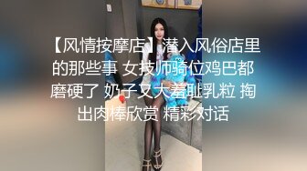 【风情按摩店】潜入风俗店里的那些事 女技师骑位鸡巴都磨硬了 奶子又大羞耻乳粒 掏出肉棒欣赏 精彩对话