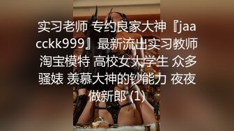 实习老师 专约良家大神『jaacckk999』最新流出实习教师 淘宝模特 高校女大学生 众多骚婊 羡慕大神的钞能力 夜夜做新郎 (1)