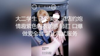 大二学生 骚货美女 酒店约炮 情趣紫色内衣诱惑 舔肛 口爆 做爱全套 堪比莞式服务