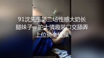 91沈先生第二场性感大奶长腿妹子，护士情趣装口交舔弄上位骑坐猛操