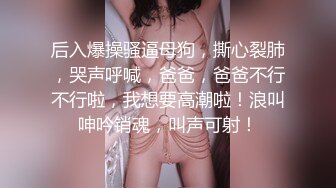 后入爆操骚逼母狗，撕心裂肺，哭声呼喊，爸爸，爸爸不行不行啦，我想要高潮啦！浪叫呻吟销魂，叫声可射！