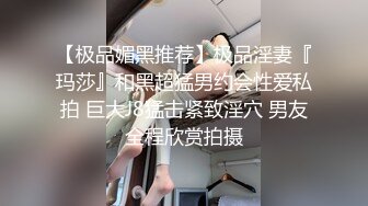 【极品媚黑推荐】极品淫妻『玛莎』和黑超猛男约会性爱私拍 巨大J8猛击紧致淫穴 男友全程欣赏拍摄