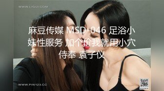 麻豆传媒 MSD-046 足浴小妹性服务 加个价我就用小穴侍奉 袁子仪