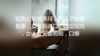 轻熟女剧情演绎，和儿子做羞羞事，卖力销魂口，微型坦克，女上位无套啪啪，口爆