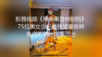 彭茜视频《果条果贷特别档》75位美女少妇借钱逾期各种各样的美鲍完美流出