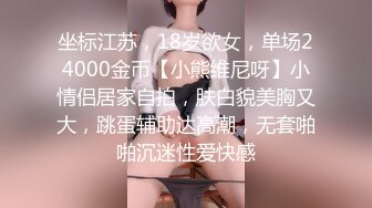 坐标江苏，18岁欲女，单场24000金币【小熊维尼呀】小情侣居家自拍，肤白貌美胸又大，跳蛋辅助达高潮，无套啪啪沉迷性爱快感