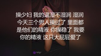 操少妇 我的逼湿不湿润 湿润 今天三个男人操过了 里面都是他们的精液 你操稳了 我要你的精液 这只大屁屁爱了