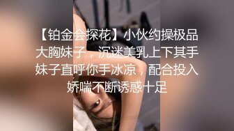 【铂金会探花】小伙约操极品大胸妹子，沉迷美乳上下其手妹子直呼你手冰凉，配合投入娇喘不断诱惑十足