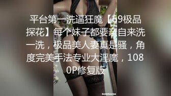 平台第一洗逼狂魔【69极品探花】每个妹子都要亲自来洗一洗，极品美人妻真是骚，角度完美手法专业大淫魔，1080P修复版