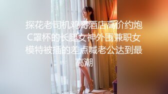 探花老司机鸡哥酒店高价约炮C罩杯的长腿女神外围兼职女模特被插的差点喊老公达到最高潮