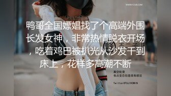 鸭哥全国嫖娼找了个高端外围长发女神，非常热情脱衣开场，吃着鸡巴被扒光从沙发干到床上，花样多高潮不断