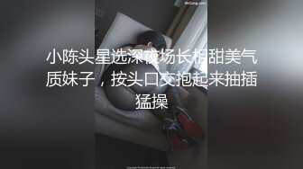 小陈头星选深夜场长相甜美气质妹子，按头口交抱起来抽插猛操