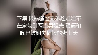 下集 极品骚逼弟弟趁姐姐不在家勾引两直男姐夫 骚逼和嘴巴被姐夫伺候的爽上天