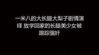 一米八的大长腿大梨子剧情演绎 放学回家的长腿美少女被跟踪强奸