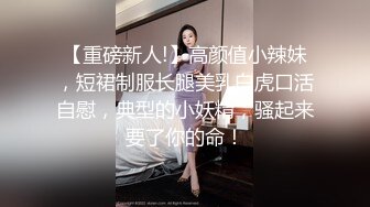 【重磅新人!】高颜值小辣妹，短裙制服长腿美乳白虎口活自慰，典型的小妖精，骚起来要了你的命！