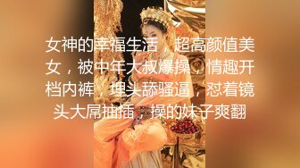 女神的幸福生活，超高颜值美女，被中年大叔爆操，情趣开档内裤，埋头舔骚逼，怼着镜头大屌抽插，操的妹子爽翻