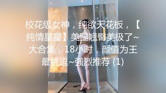 校花级女神，纯欲天花板，【纯情星星】美腿翘臀美极了~大合集，18小时，颜值为王最挑逗~强烈推荐 (1)