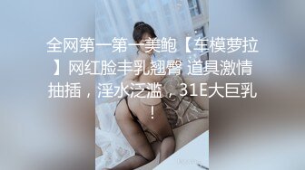 全网第一第一美鲍【车模萝拉】网红脸丰乳翘臀 道具激情抽插，淫水泛滥，31E大巨乳！