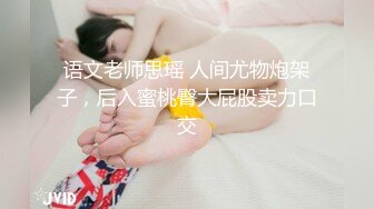 语文老师思瑶 人间尤物炮架子，后入蜜桃臀大屁股卖力口交