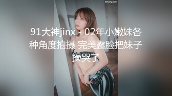 91大神jinx - 02年小嫩妹各种角度拍摄 完美露脸把妹子操哭了