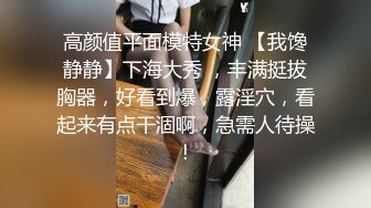 高颜值平面模特女神 【我馋静静】下海大秀 ，丰满挺拔胸器，好看到爆，露淫穴，看起来有点干涸啊，急需人待操！