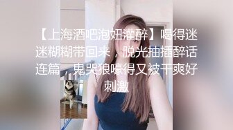 【上海酒吧泡妞灌醉】喝得迷迷糊糊带回来，脱光抽插醉话连篇，鬼哭狼嚎得又被干爽好刺激