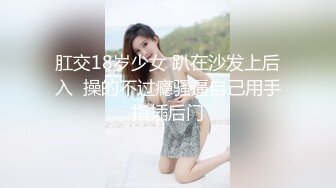 肛交18岁少女 趴在沙发上后入  操的不过瘾骚逼自己用手指插后门